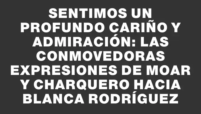 Sentimos un profundo cariño y admiración: las conmovedoras expresiones de Moar y Charquero hacia Blanca Rodríguez