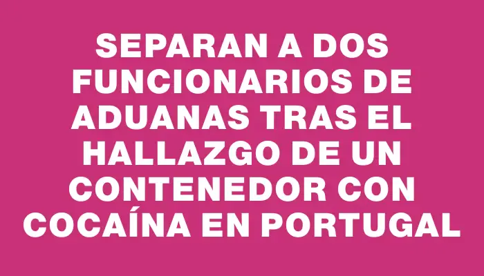 Separan a dos funcionarios de Aduanas tras el hallazgo de un contenedor con cocaína en Portugal