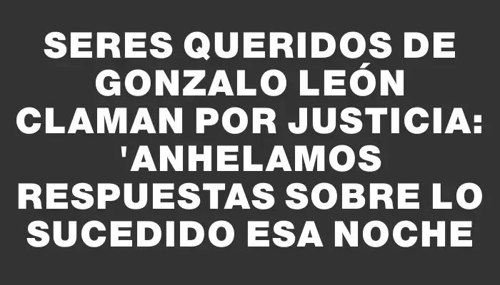 Seres queridos de Gonzalo León claman por justicia: "Anhelamos respuestas sobre lo sucedido esa noche