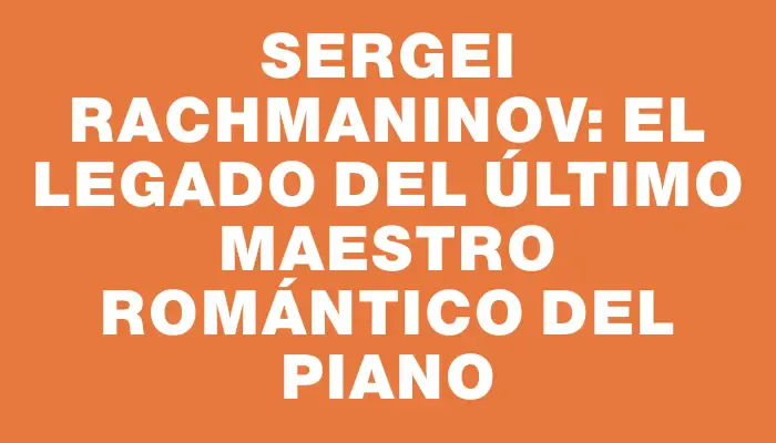 Sergei Rachmaninov: El legado del último maestro romántico del piano