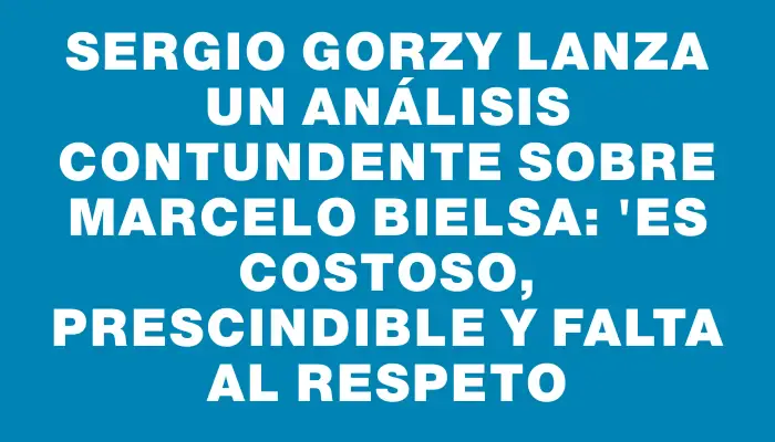 Sergio Gorzy lanza un análisis contundente sobre Marcelo Bielsa: "Es costoso, prescindible y falta al respeto