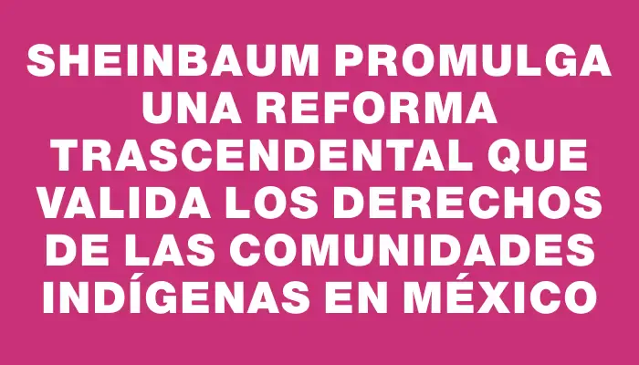 Sheinbaum promulga una reforma trascendental que valida los derechos de las comunidades indígenas en México