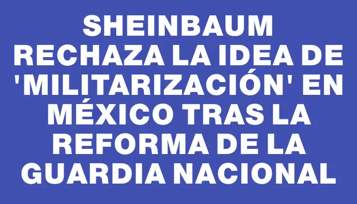 Sheinbaum rechaza la idea de "militarización" en México tras la reforma de la Guardia Nacional