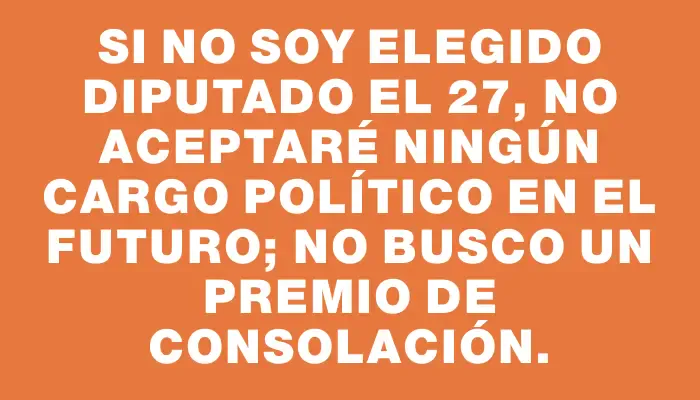 Si no soy elegido diputado el 27, no aceptaré ningún cargo político en el futuro; no busco un premio de consolación.