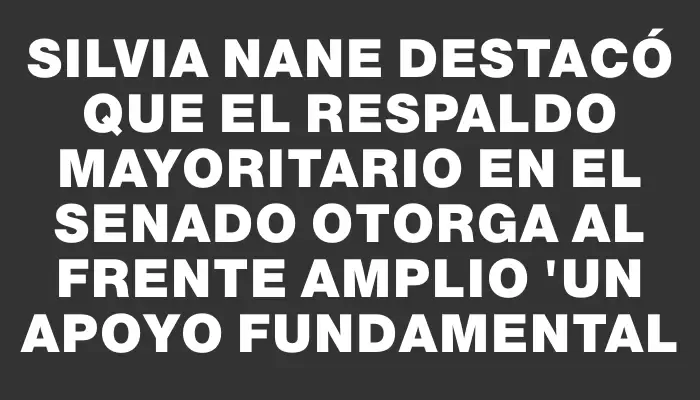 Silvia Nane destacó que el respaldo mayoritario en el Senado otorga al Frente Amplio "un apoyo fundamental