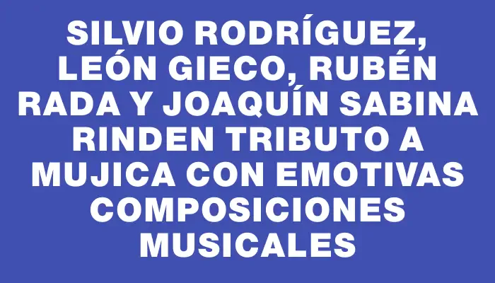 Silvio Rodríguez, León Gieco, Rubén Rada y Joaquín Sabina rinden tributo a Mujica con emotivas composiciones musicales