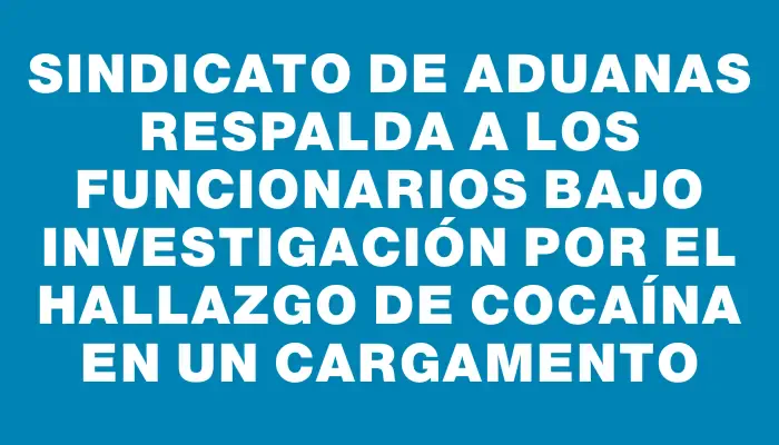 Sindicato de Aduanas respalda a los funcionarios bajo investigación por el hallazgo de cocaína en un cargamento