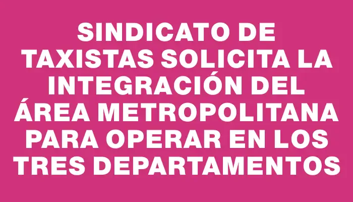 Sindicato de taxistas solicita la integración del área metropolitana para operar en los tres departamentos