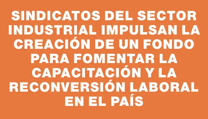 Sindicatos del Sector Industrial impulsan la creación de un fondo para fomentar la capacitación y la reconversión laboral en el país