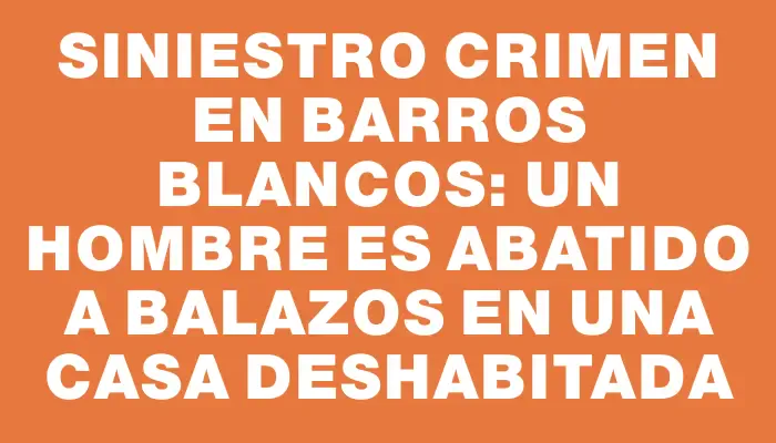 Siniestro crimen en Barros Blancos: un hombre es abatido a balazos en una casa deshabitada