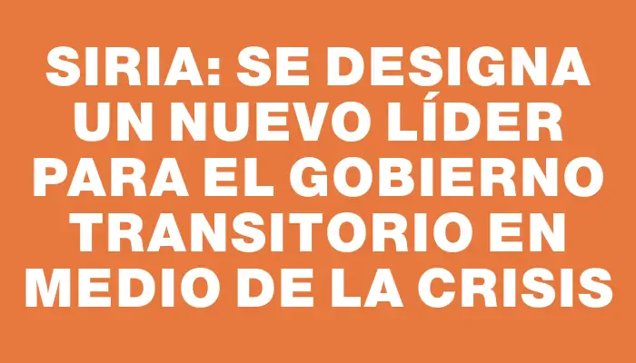 Siria: Se designa un nuevo líder para el gobierno transitorio en medio de la crisis