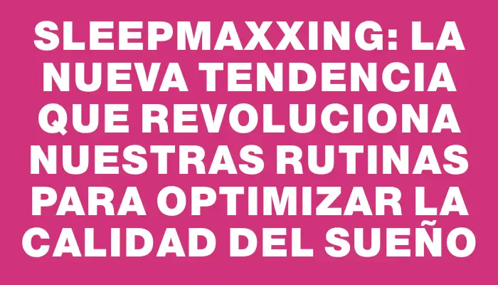 Sleepmaxxing: La nueva tendencia que revoluciona nuestras rutinas para optimizar la calidad del sueño