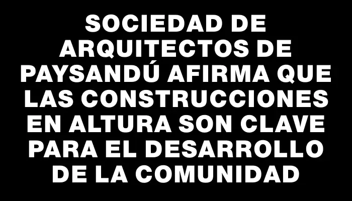 Sociedad de Arquitectos de Paysandú afirma que las construcciones en altura son clave para el desarrollo de la comunidad