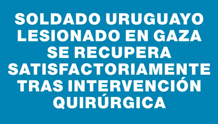 Soldado uruguayo lesionado en Gaza se recupera satisfactoriamente tras intervención quirúrgica