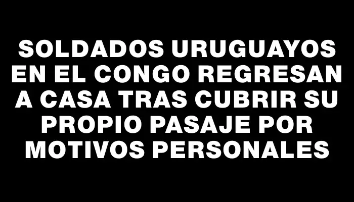 Soldados uruguayos en el Congo regresan a casa tras cubrir su propio pasaje por motivos personales