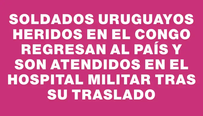 Soldados uruguayos heridos en el Congo regresan al país y son atendidos en el Hospital Militar tras su traslado