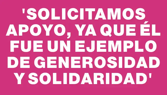 “Solicitamos apoyo, ya que él fue un ejemplo de generosidad y solidaridad”