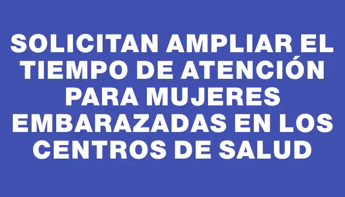 Solicitan ampliar el tiempo de atención para mujeres embarazadas en los centros de salud