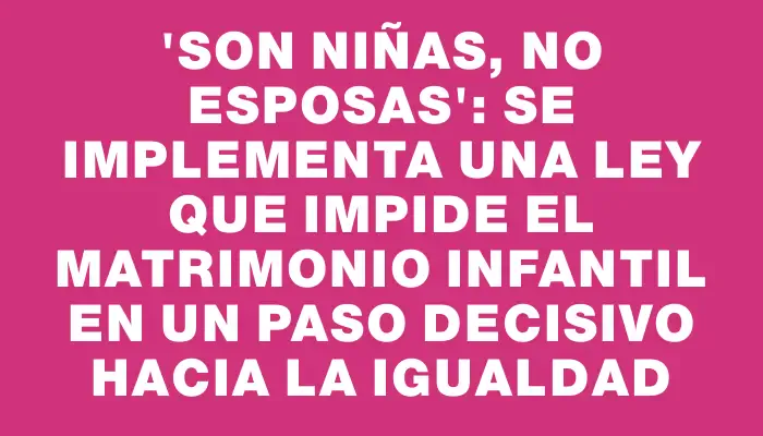 “Son niñas, no esposas”: Se implementa una ley que impide el matrimonio infantil en un paso decisivo hacia la igualdad