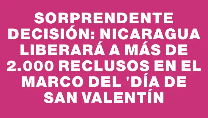 Sorprendente decisión: Nicaragua liberará a más de 2.000 reclusos en el marco del "Día de San Valentín