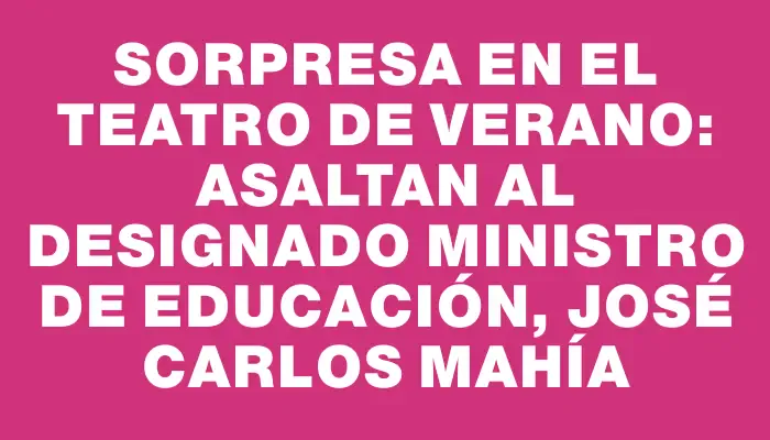 Sorpresa en el Teatro de Verano: asaltan al designado ministro de Educación, José Carlos Mahía