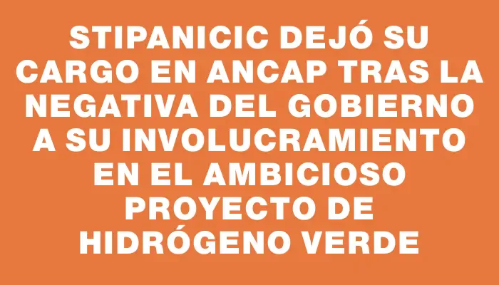 Stipanicic dejó su cargo en Ancap tras la negativa del gobierno a su involucramiento en el ambicioso proyecto de hidrógeno verde