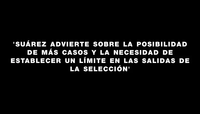 “Suárez advierte sobre la posibilidad de más casos y la necesidad de establecer un límite en las salidas de la Selección”