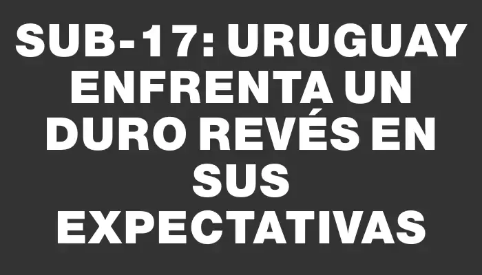 Sub-17: Uruguay enfrenta un duro revés en sus expectativas