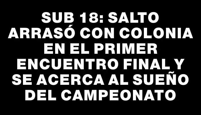 Sub 18: Salto arrasó con Colonia en el primer encuentro final y se acerca al sueño del campeonato