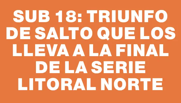 Sub 18: Triunfo de Salto que los lleva a la final de la serie Litoral Norte