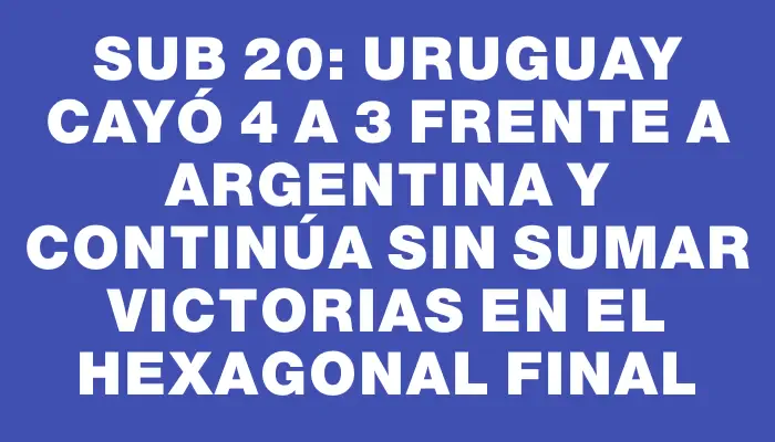 Sub 20: Uruguay cayó 4 a 3 frente a Argentina y continúa sin sumar victorias en el hexagonal final