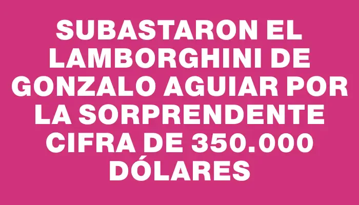 Subastaron el Lamborghini de Gonzalo Aguiar por la sorprendente cifra de 350.000 dólares