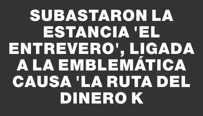 Subastaron la estancia "El Entrevero", ligada a la emblemática causa "La ruta del dinero K