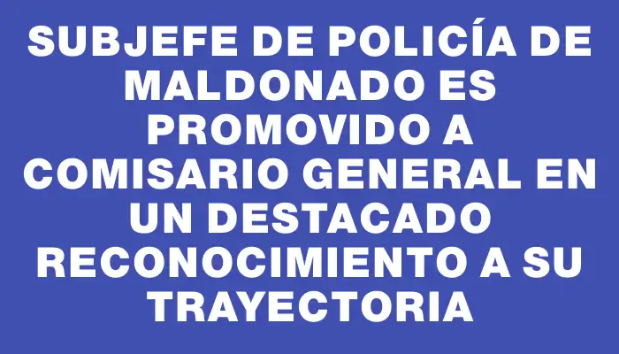 Subjefe de Policía de Maldonado es promovido a comisario general en un destacado reconocimiento a su trayectoria