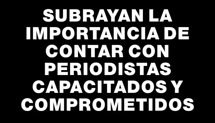 Subrayan la importancia de contar con periodistas capacitados y comprometidos