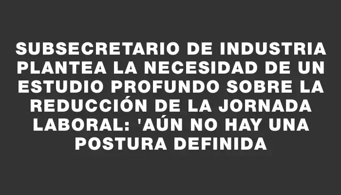 Subsecretario de Industria plantea la necesidad de un estudio profundo sobre la reducción de la jornada laboral: "Aún no hay una postura definida