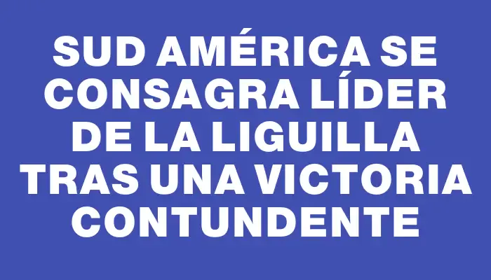 Sud América se consagra líder de la Liguilla tras una victoria contundente