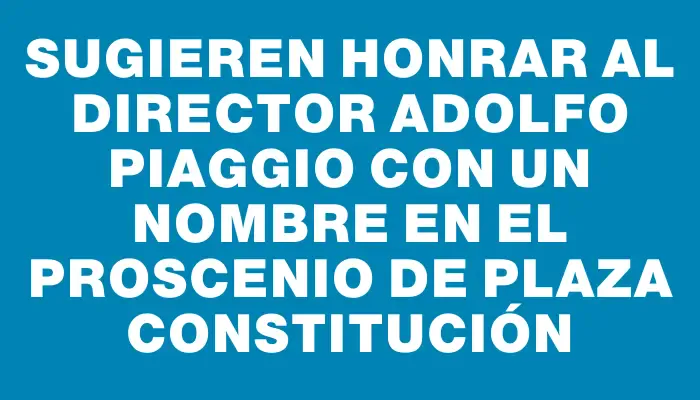 Sugieren honrar al Director Adolfo Piaggio con un nombre en el proscenio de plaza Constitución