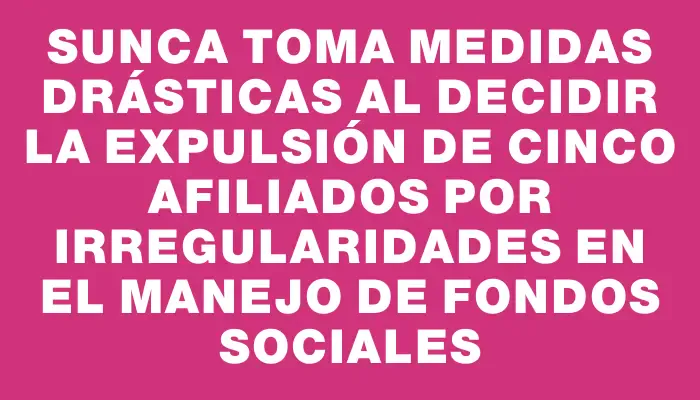 Sunca toma medidas drásticas al decidir la expulsión de cinco afiliados por irregularidades en el manejo de fondos sociales