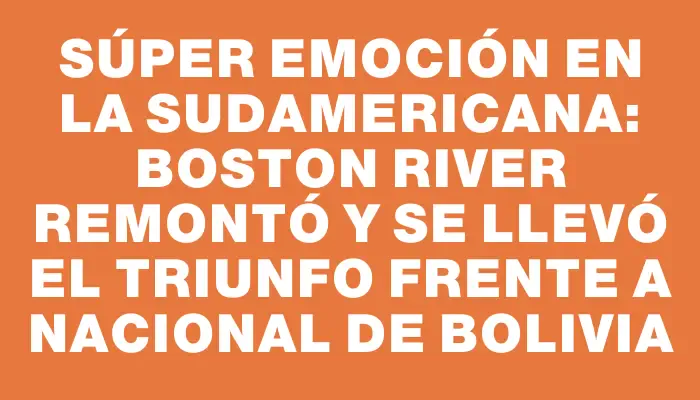 Súper Emoción en la Sudamericana: Boston River Remontó y Se Llevó el Triunfo Frente a Nacional de Bolivia