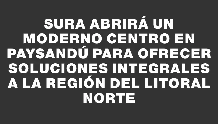 Sura abrirá un moderno centro en Paysandú para ofrecer soluciones integrales a la región del Litoral Norte