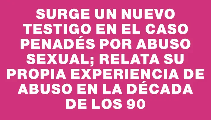 Surge un nuevo testigo en el caso Penadés por abuso sexual; relata su propia experiencia de abuso en la década de los 90