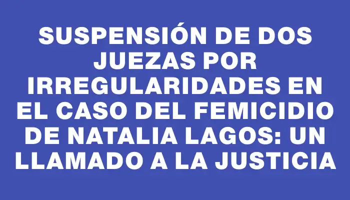 Suspensión de dos juezas por irregularidades en el caso del femicidio de Natalia Lagos: un llamado a la justicia