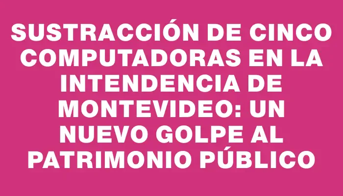 Sustracción de cinco computadoras en la Intendencia de Montevideo: un nuevo golpe al patrimonio público