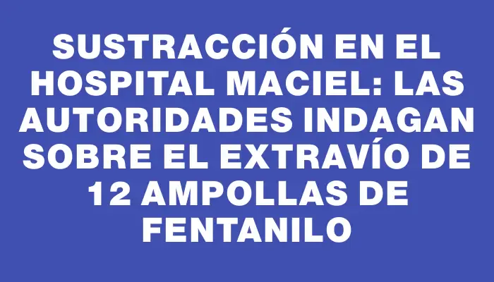 Sustracción en el Hospital Maciel: las autoridades indagan sobre el extravío de 12 ampollas de fentanilo