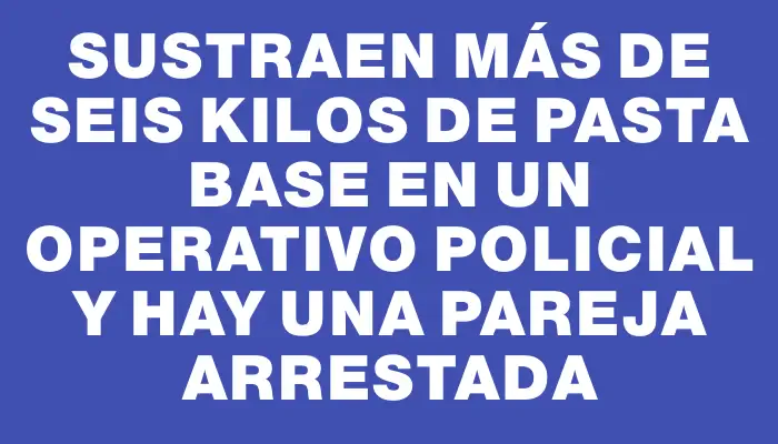 Sustraen más de seis kilos de pasta base en un operativo policial y hay una pareja arrestada