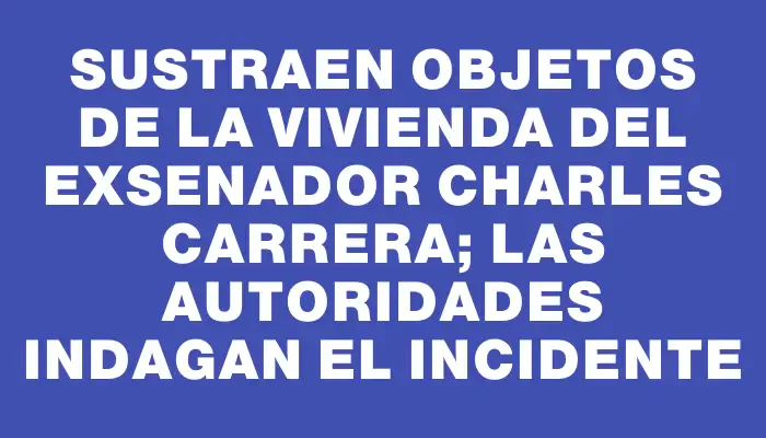 Sustraen objetos de la vivienda del exsenador Charles Carrera; las autoridades indagan el incidente