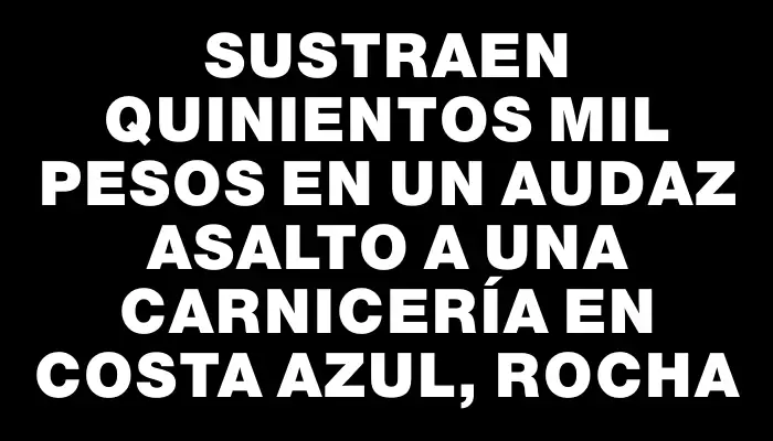 Sustraen quinientos mil pesos en un audaz asalto a una carnicería en Costa Azul, Rocha