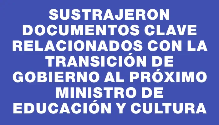 Sustrajeron documentos clave relacionados con la transición de Gobierno al próximo Ministro de Educación y Cultura