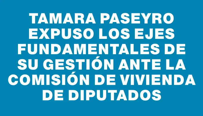 Tamara Paseyro expuso los ejes fundamentales de su gestión ante la comisión de Vivienda de Diputados